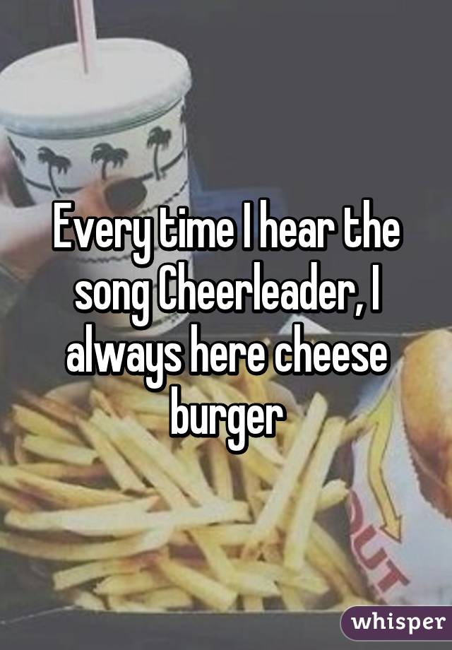 Every time I hear the song Cheerleader, I always here cheese burger