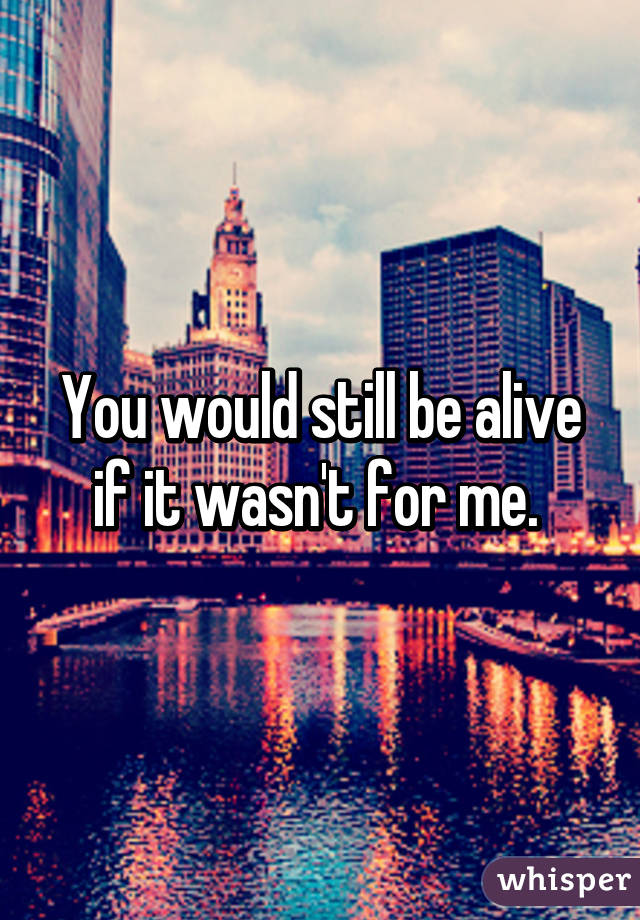 You would still be alive if it wasn't for me. 