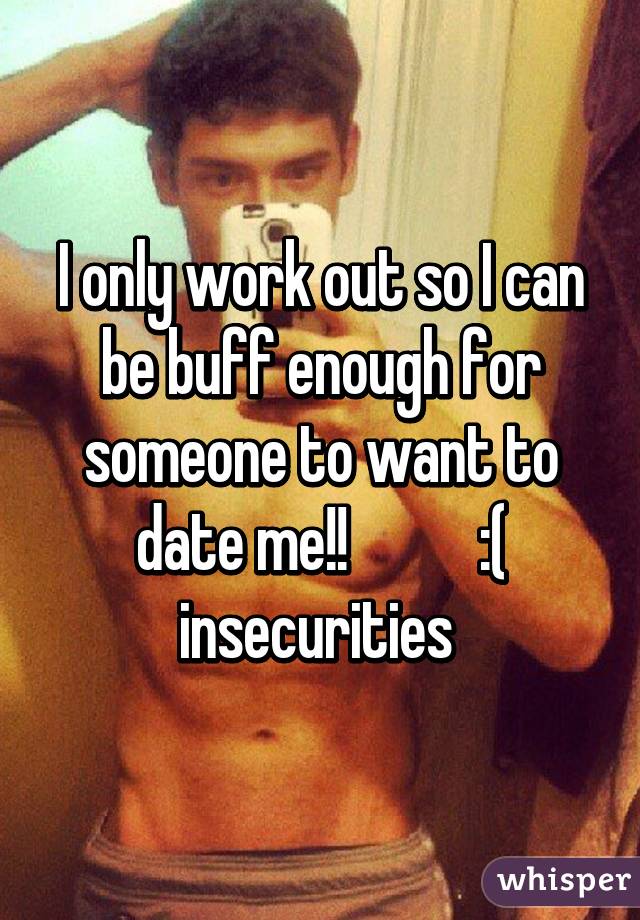 I only work out so I can be buff enough for someone to want to date me!!           :( insecurities 