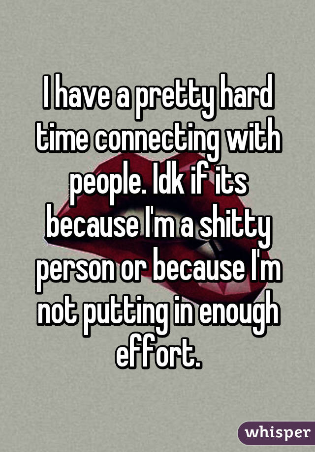 I have a pretty hard time connecting with people. Idk if its because I'm a shitty person or because I'm not putting in enough effort.