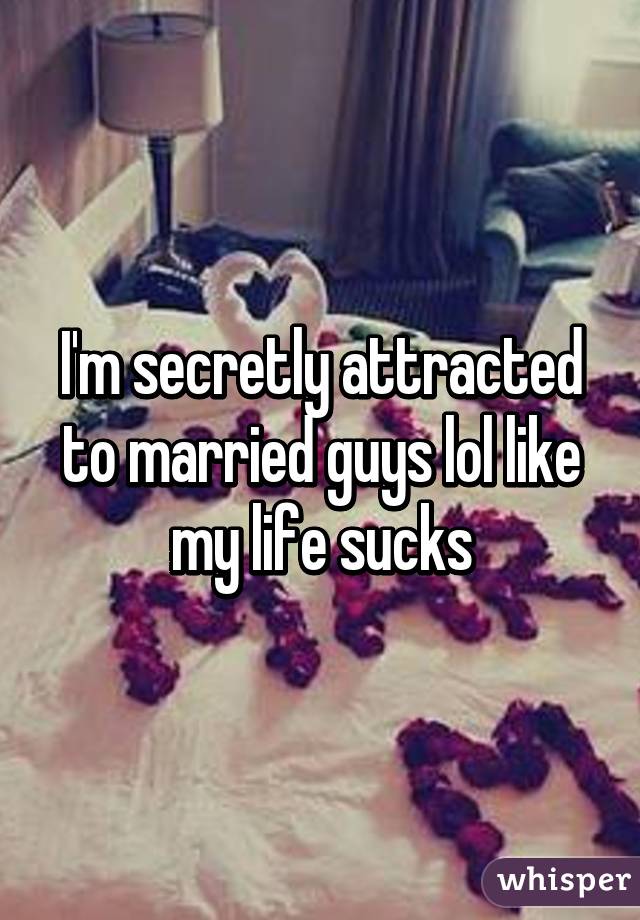 I'm secretly attracted to married guys lol like my life sucks