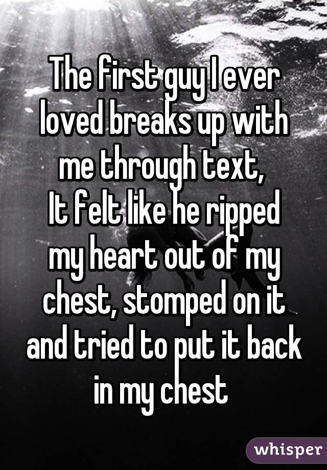 The first guy I ever loved breaks up with me through text, 
It felt like he ripped my heart out of my chest, stomped on it and tried to put it back in my chest 
