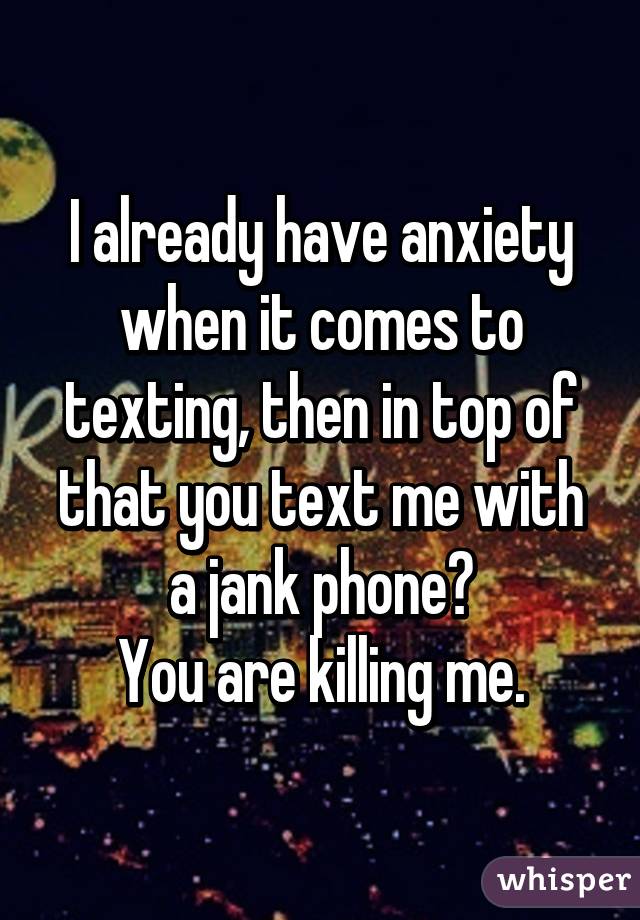 I already have anxiety when it comes to texting, then in top of that you text me with a jank phone?
You are killing me.
