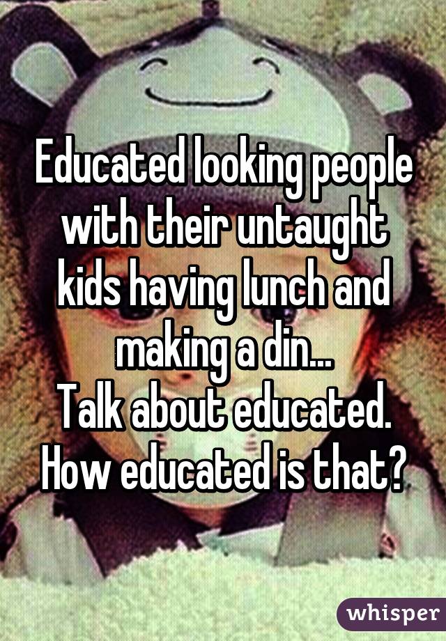 Educated looking people with their untaught kids having lunch and making a din...
Talk about educated. How educated is that?