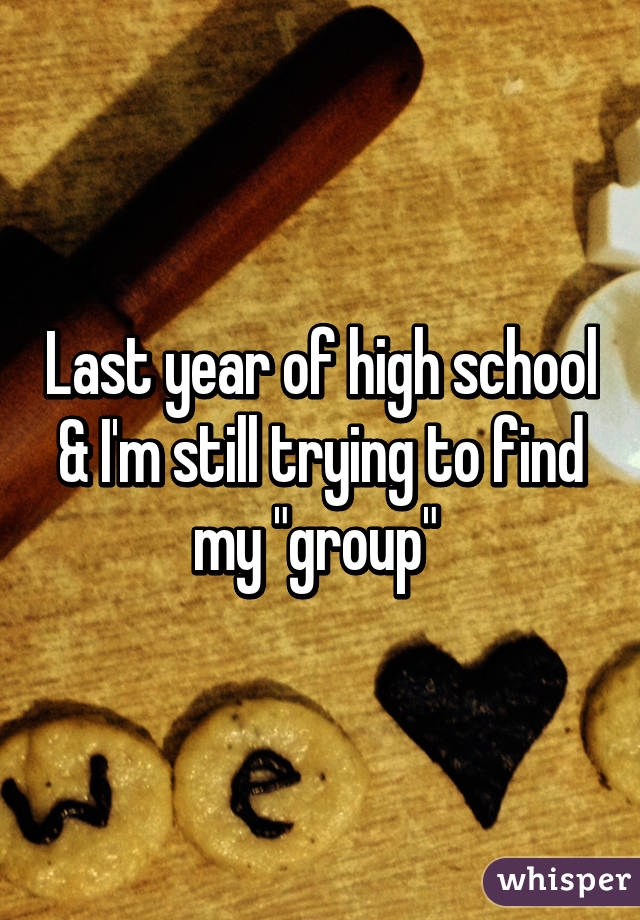 Last year of high school & I'm still trying to find my "group" 