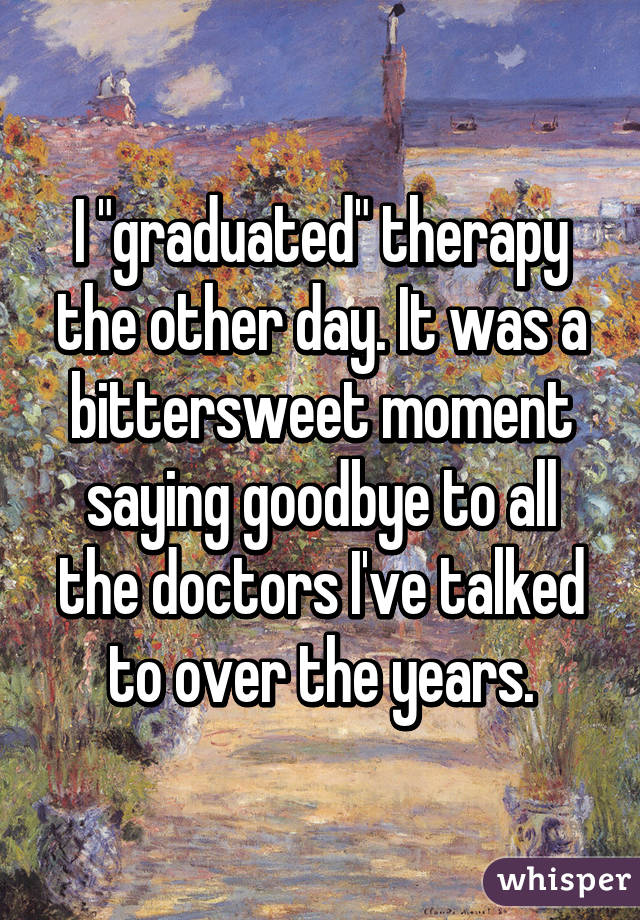 I "graduated" therapy the other day. It was a bittersweet moment saying goodbye to all the doctors I've talked to over the years.