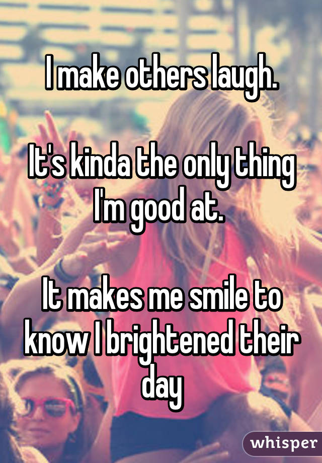 I make others laugh.

It's kinda the only thing I'm good at. 

It makes me smile to know I brightened their day