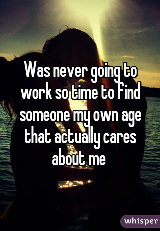 Was never going to work so time to find someone my own age that actually cares about me 