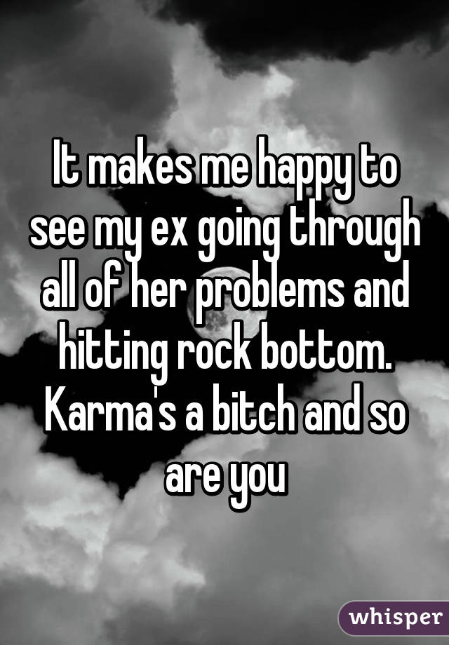 It makes me happy to see my ex going through all of her problems and hitting rock bottom. Karma's a bitch and so are you