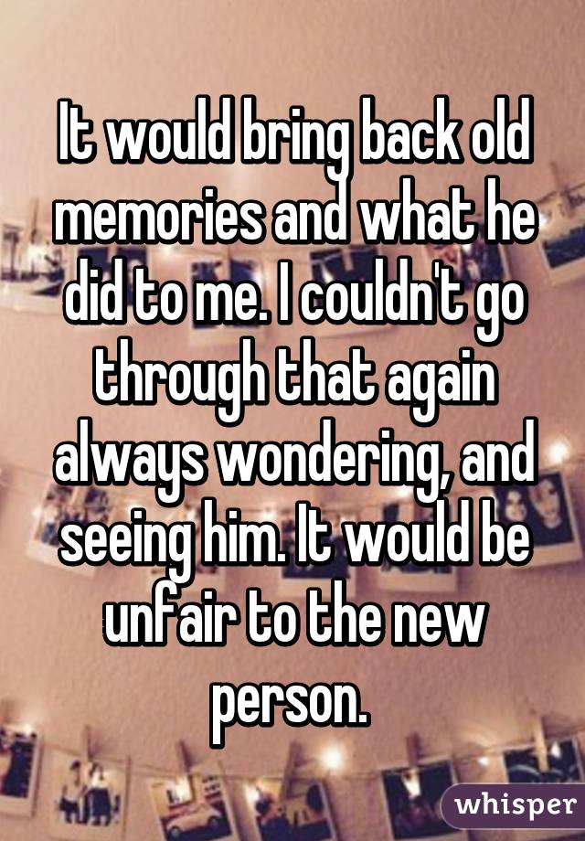 It would bring back old memories and what he did to me. I couldn't go through that again always wondering, and seeing him. It would be unfair to the new person. 
