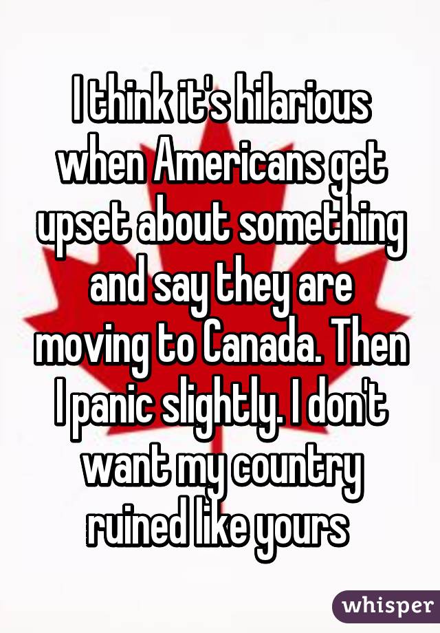 I think it's hilarious when Americans get upset about something and say they are moving to Canada. Then I panic slightly. I don't want my country ruined like yours 
