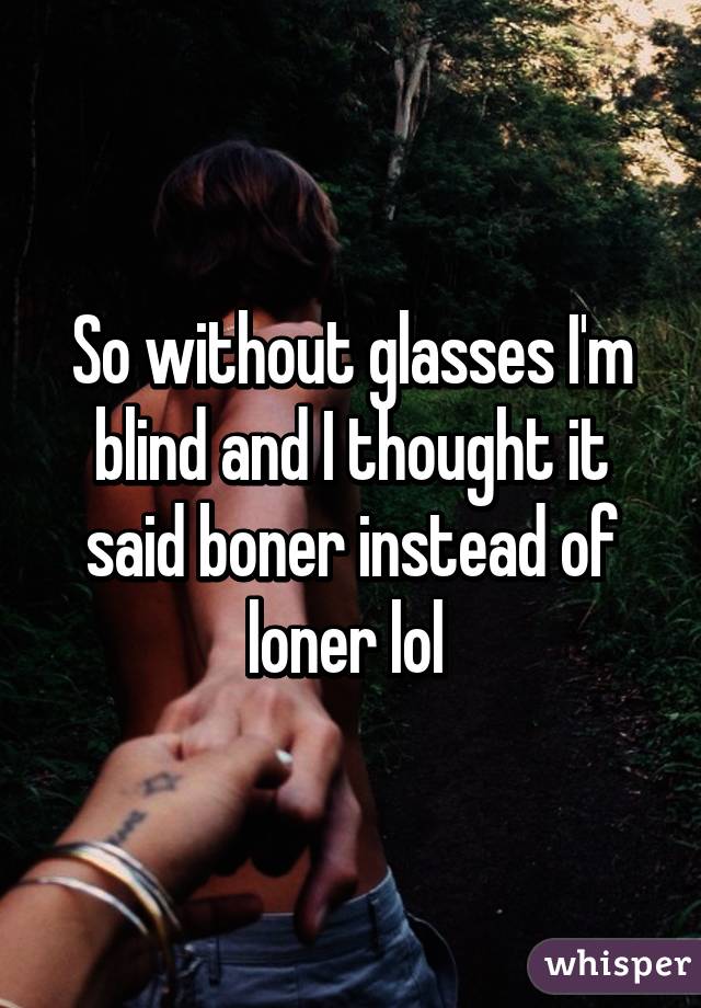 So without glasses I'm blind and I thought it said boner instead of loner lol 