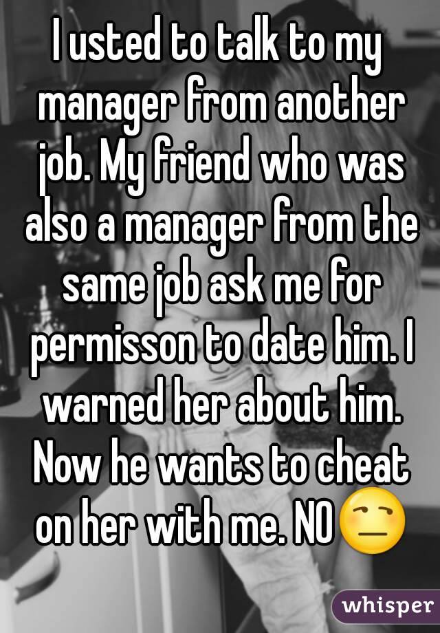 I usted to talk to my manager from another job. My friend who was also a manager from the same job ask me for permisson to date him. I warned her about him. Now he wants to cheat on her with me. NO😒