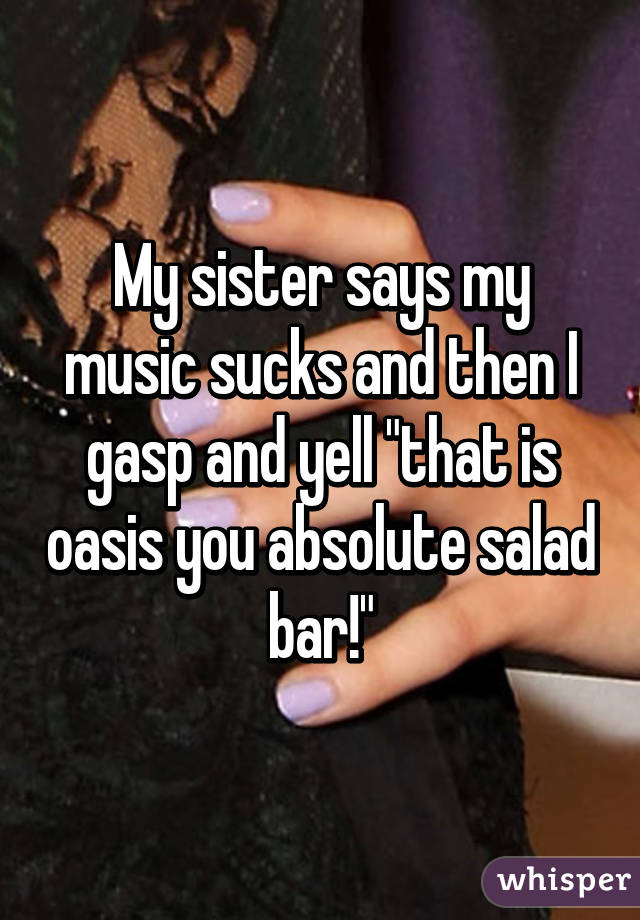 My sister says my music sucks and then I gasp and yell "that is oasis you absolute salad bar!"