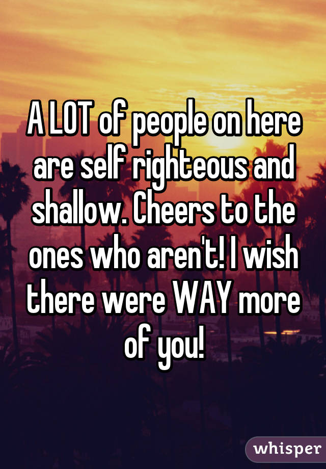 A LOT of people on here are self righteous and shallow. Cheers to the ones who aren't! I wish there were WAY more of you!