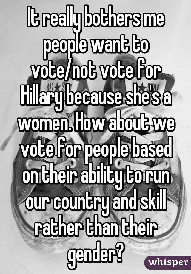 It really bothers me people want to vote/not vote for Hillary because she's a women. How about we vote for people based on their ability to run our country and skill rather than their gender?