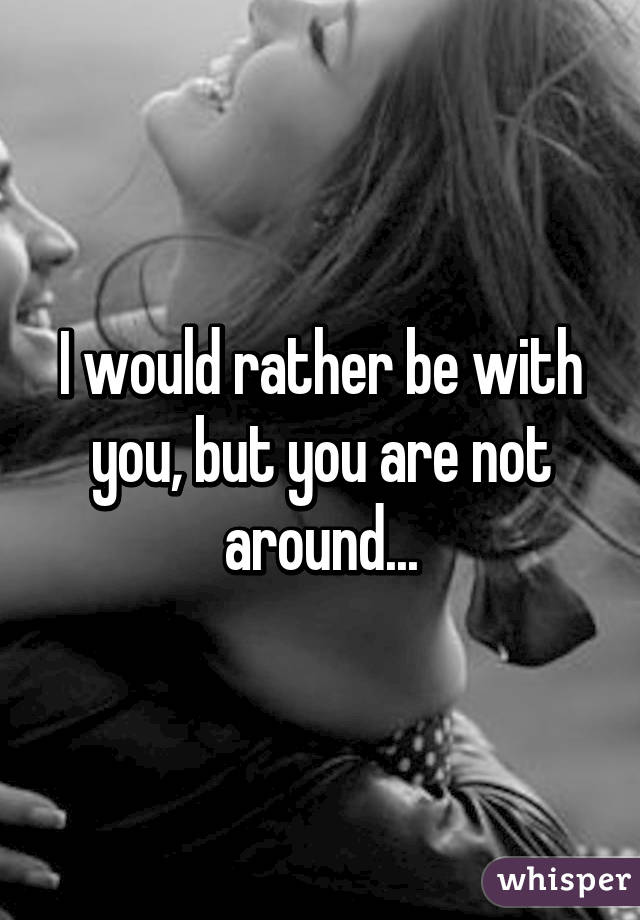 I would rather be with you, but you are not around...