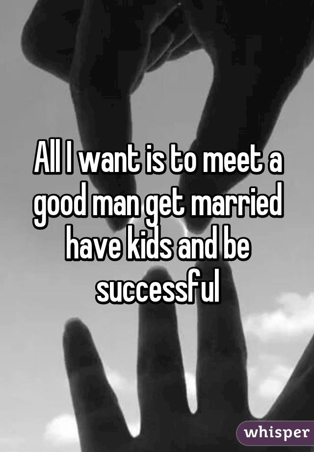 All I want is to meet a good man get married have kids and be successful