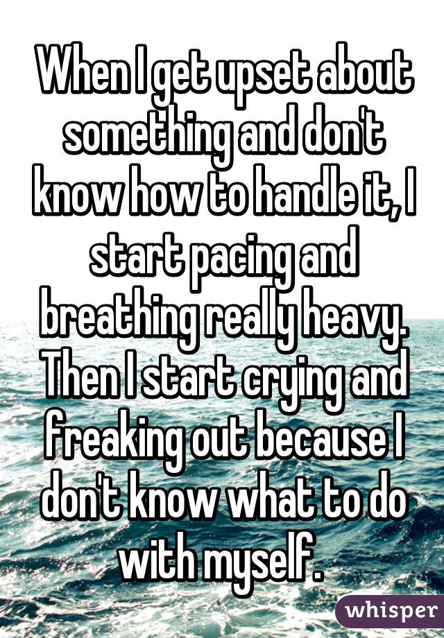 When I get upset about something and don't know how to handle it, I start pacing and breathing really heavy. Then I start crying and freaking out because I don't know what to do with myself. 