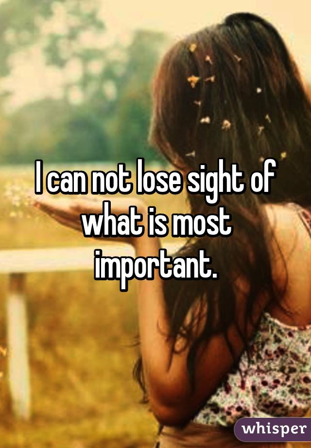 I can not lose sight of what is most important.