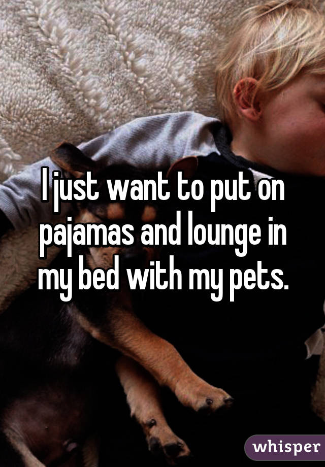 I just want to put on pajamas and lounge in my bed with my pets.