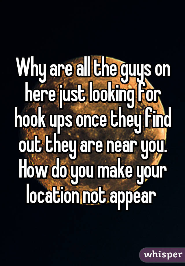 Why are all the guys on here just looking for hook ups once they find out they are near you. How do you make your location not appear 