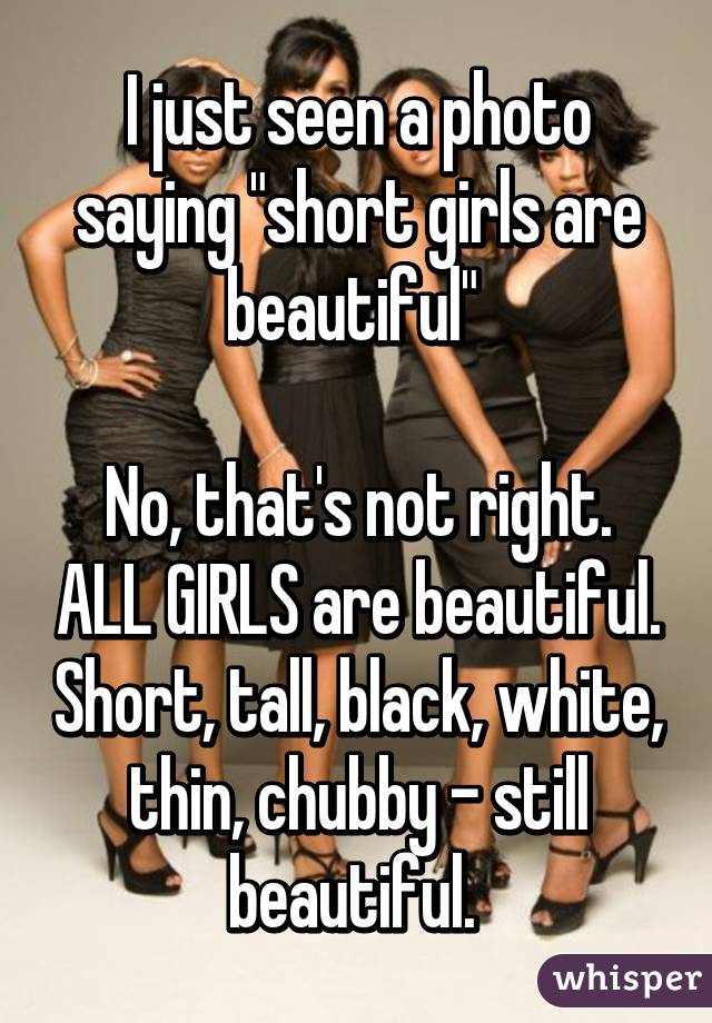 I just seen a photo saying "short girls are beautiful" 

No, that's not right. ALL GIRLS are beautiful. Short, tall, black, white, thin, chubby - still beautiful. 