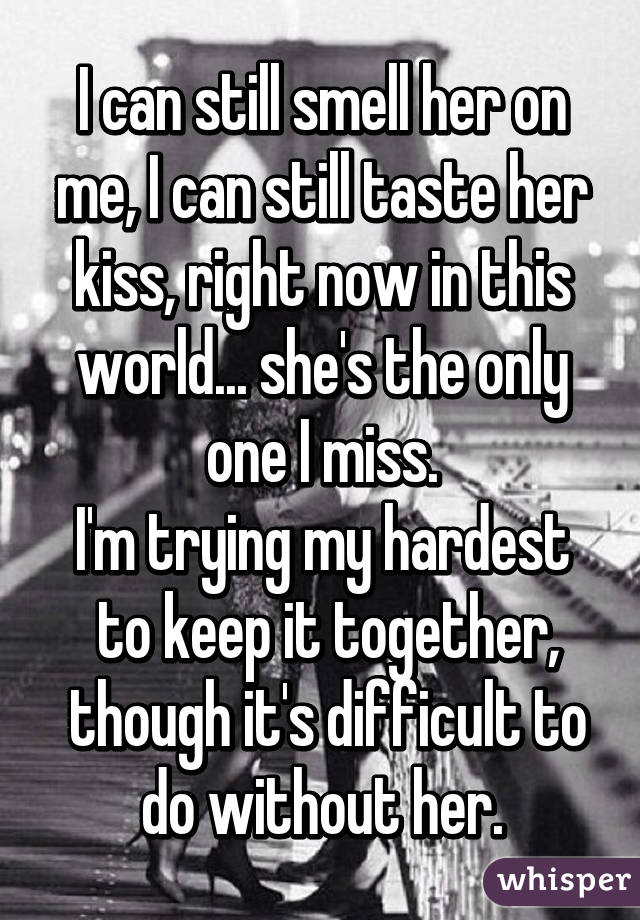 I can still smell her on me, I can still taste her kiss, right now in this world... she's the only one I miss.
I'm trying my hardest
 to keep it together,
 though it's difficult to do without her.