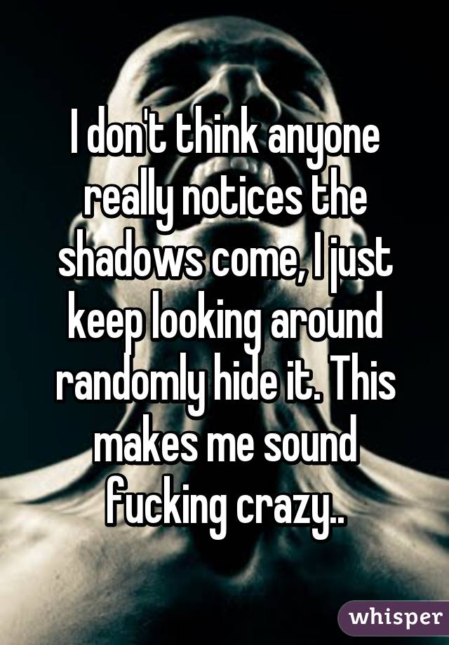 I don't think anyone really notices the shadows come, I just keep looking around randomly hide it. This makes me sound fucking crazy..