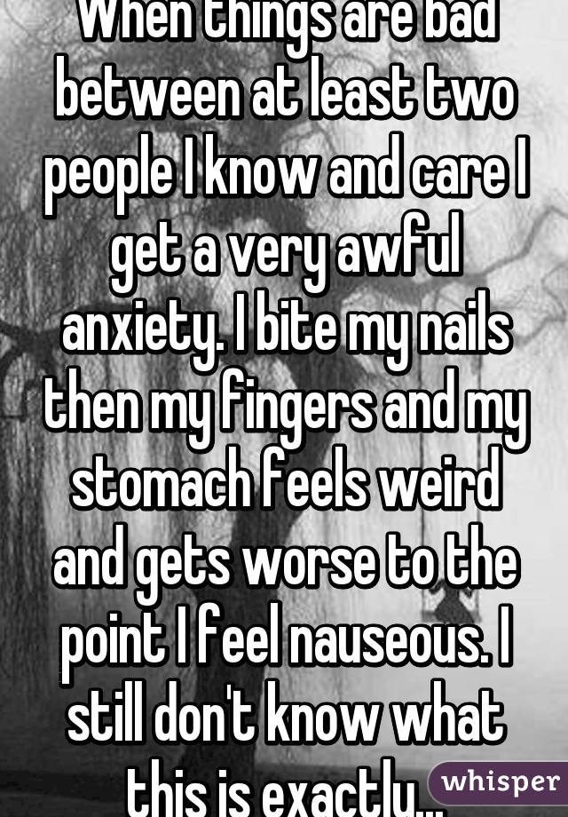 When things are bad between at least two people I know and care I get a very awful anxiety. I bite my nails then my fingers and my stomach feels weird and gets worse to the point I feel nauseous. I still don't know what this is exactly...