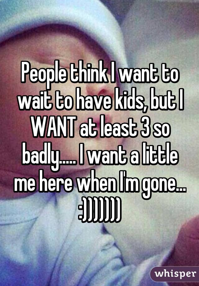 People think I want to wait to have kids, but I WANT at least 3 so badly..... I want a little me here when I'm gone... :)))))))