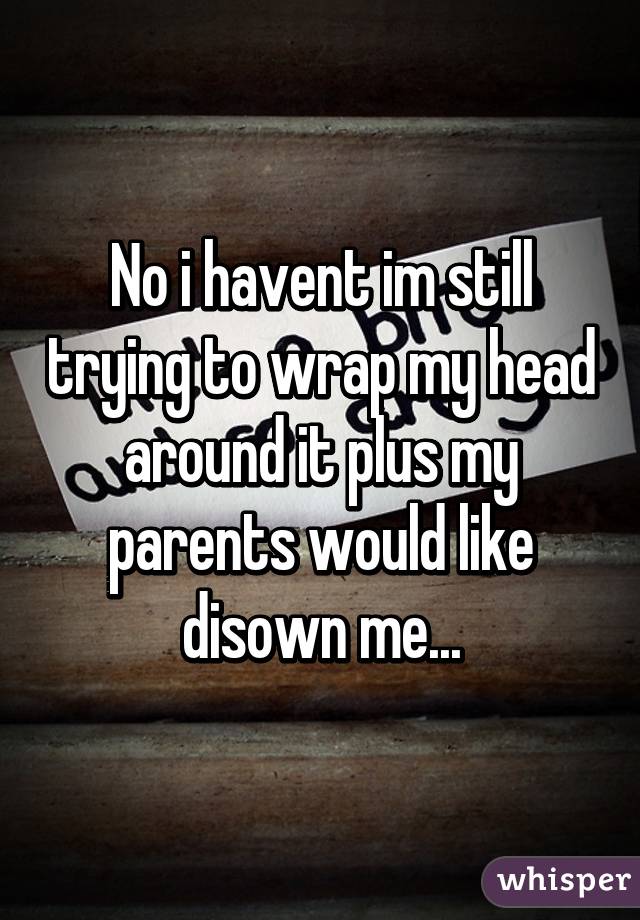 No i havent im still trying to wrap my head around it plus my parents would like disown me...