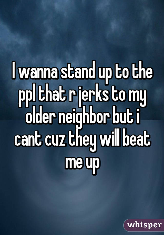I wanna stand up to the ppl that r jerks to my older neighbor but i cant cuz they will beat me up
