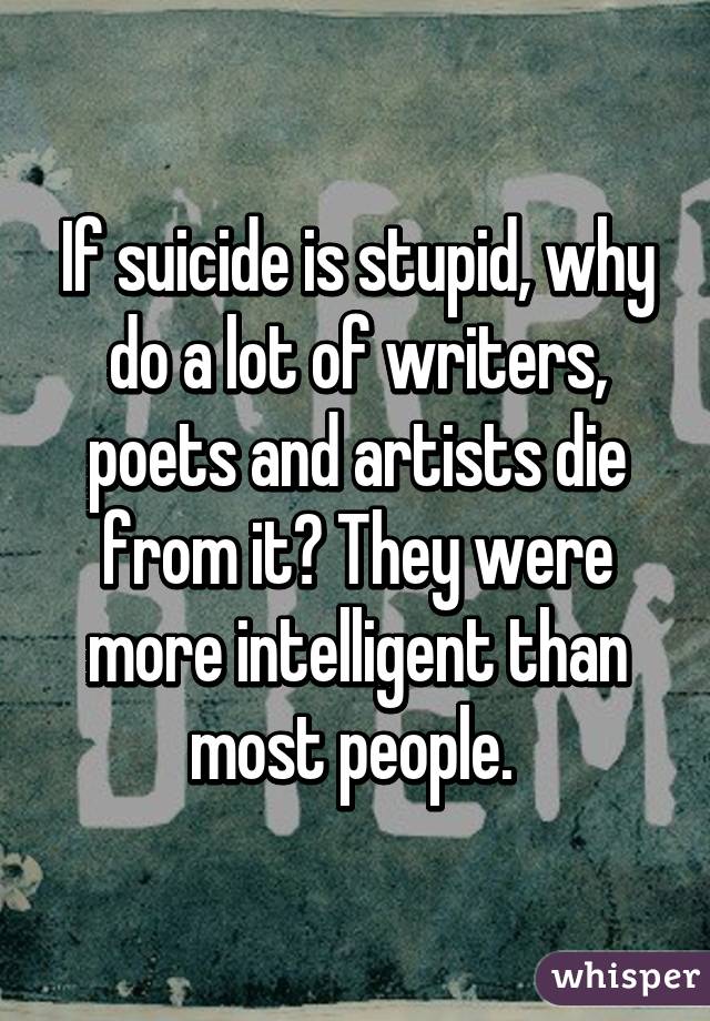 If suicide is stupid, why do a lot of writers, poets and artists die from it? They were more intelligent than most people. 