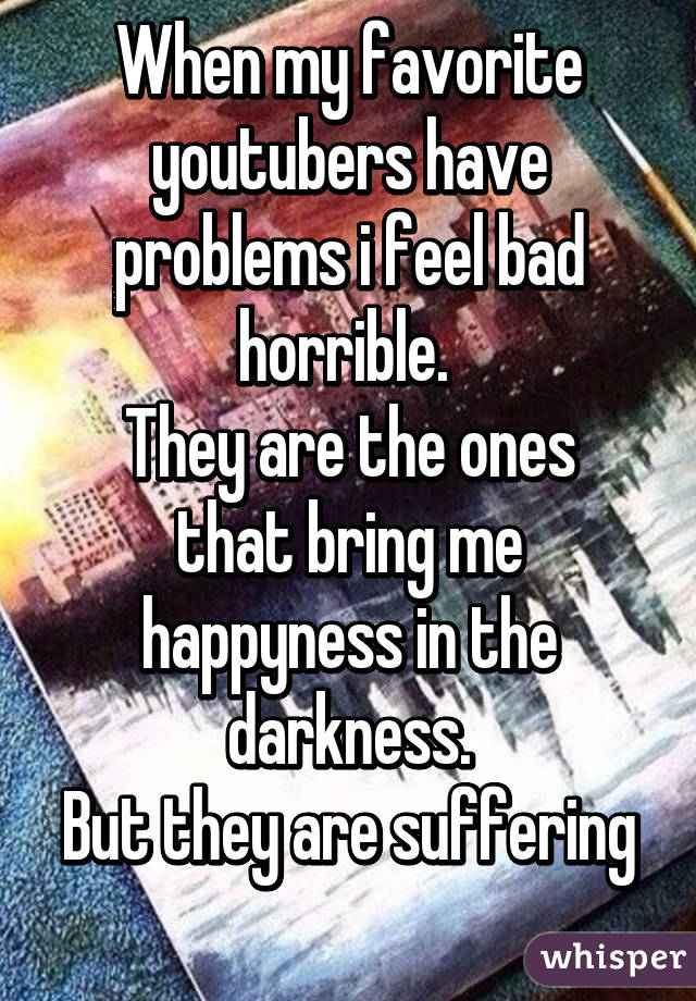 When my favorite youtubers have problems i feel bad horrible. 
They are the ones that bring me happyness in the darkness.
But they are suffering 