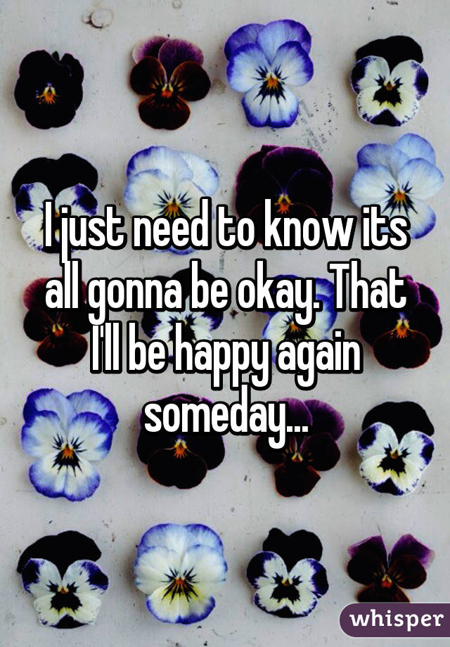 I just need to know its all gonna be okay. That I'll be happy again someday...