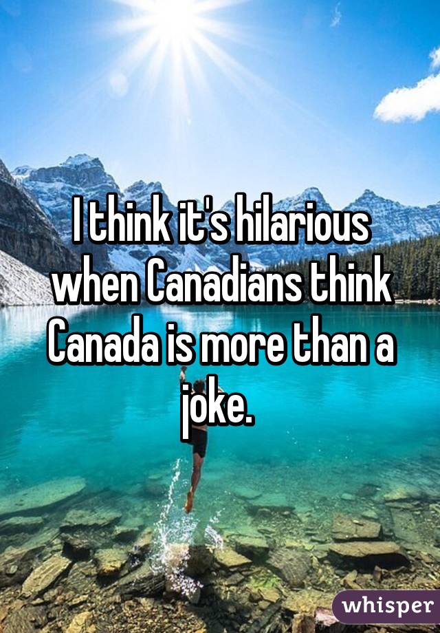 I think it's hilarious when Canadians think Canada is more than a joke. 