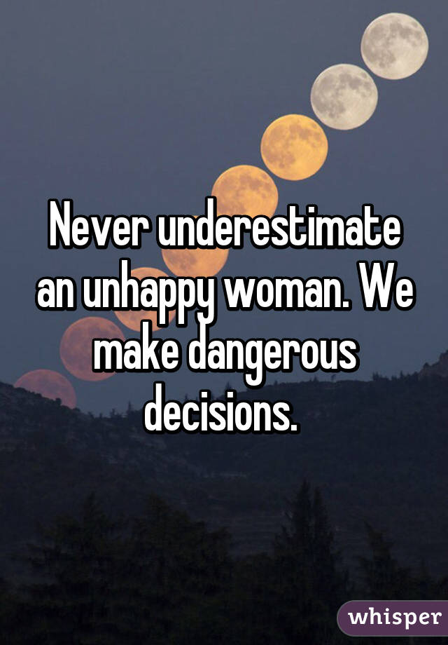 Never underestimate an unhappy woman. We make dangerous decisions. 