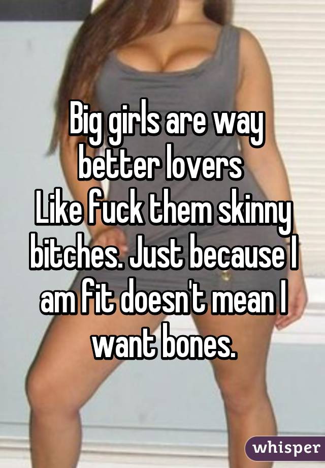  Big girls are way better lovers 
Like fuck them skinny bitches. Just because I am fit doesn't mean I want bones.