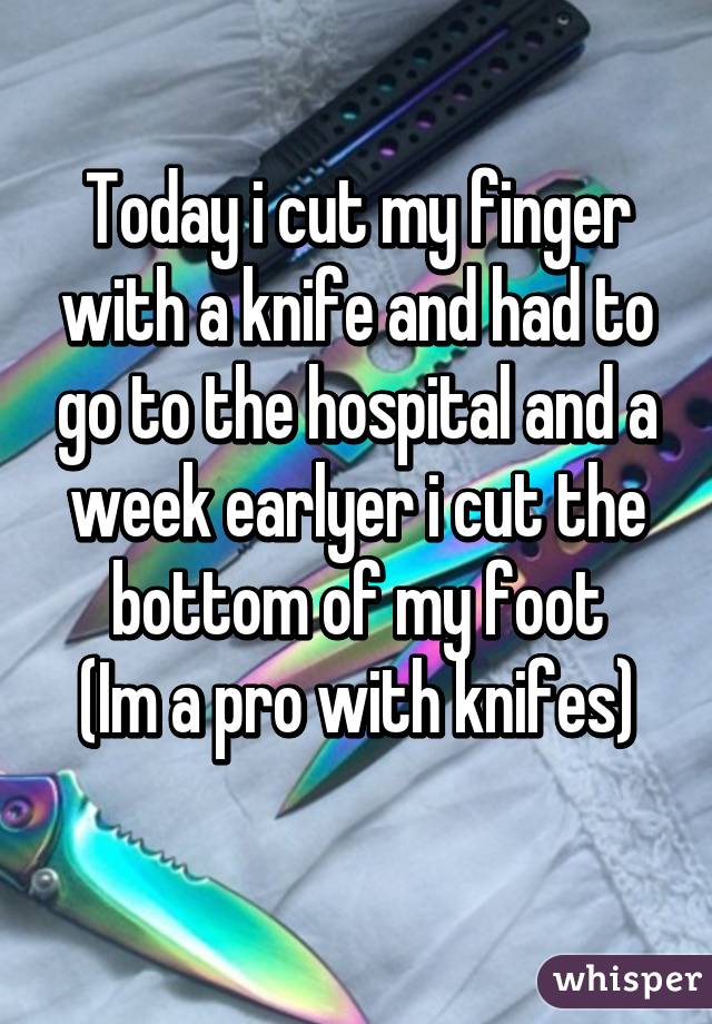 Today i cut my finger with a knife and had to go to the hospital and a week earlyer i cut the bottom of my foot
(Im a pro with knifes)
