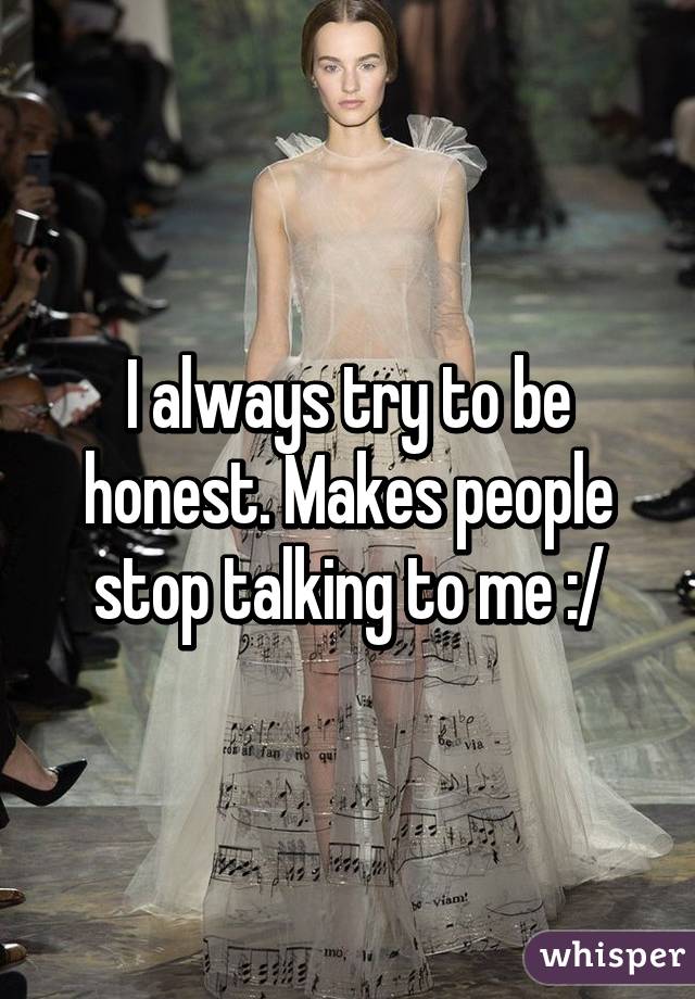 I always try to be honest. Makes people stop talking to me :/