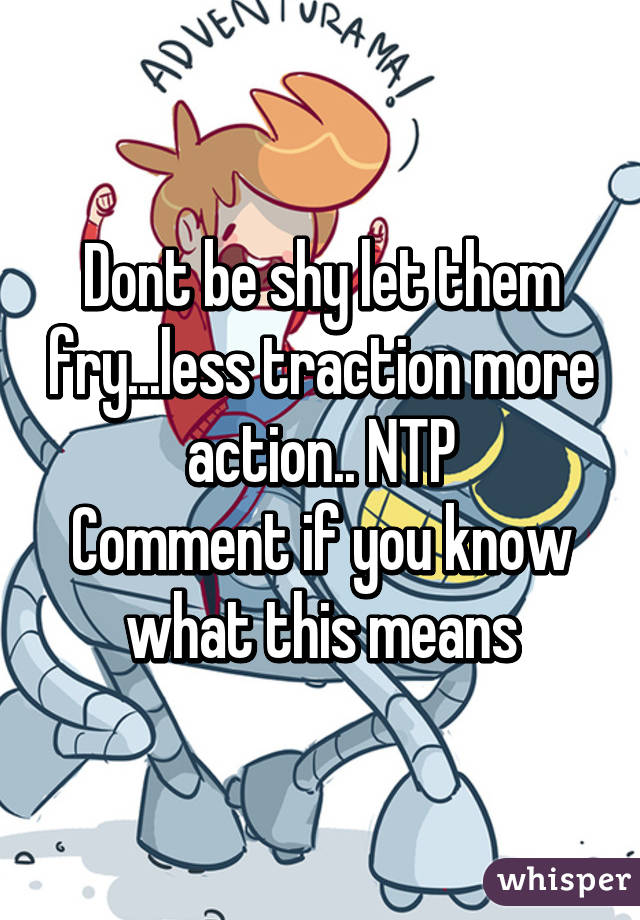 Dont be shy let them fry...less traction more action.. NTP
Comment if you know what this means