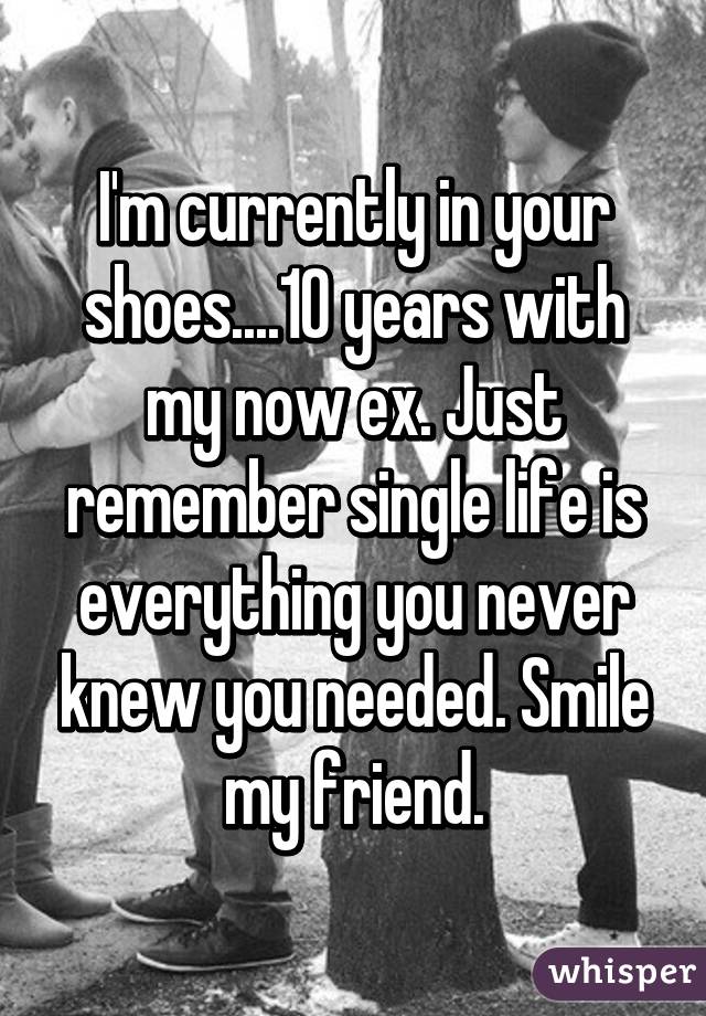 I'm currently in your shoes....10 years with my now ex. Just remember single life is everything you never knew you needed. Smile my friend.