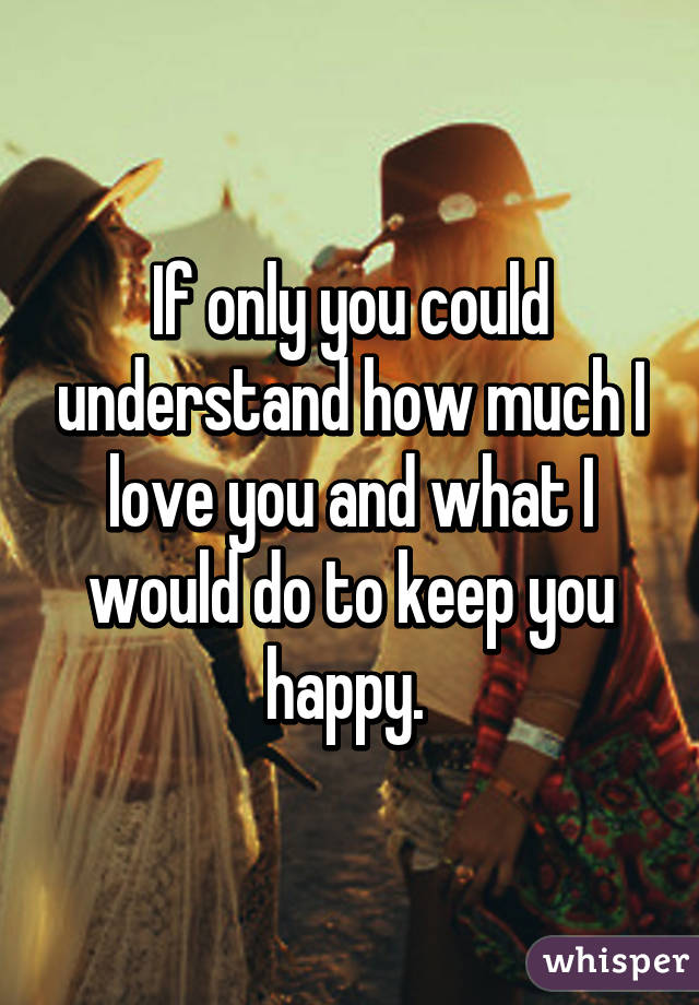 If only you could understand how much I love you and what I would do to keep you happy. 