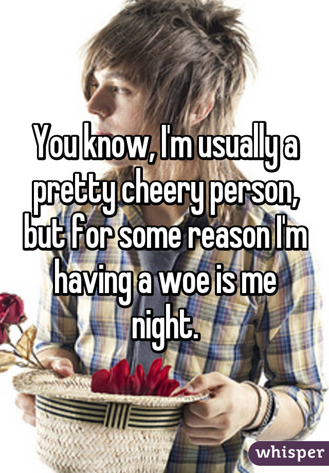 You know, I'm usually a pretty cheery person, but for some reason I'm having a woe is me night.