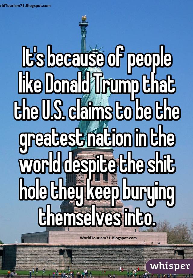 It's because of people like Donald Trump that the U.S. claims to be the greatest nation in the world despite the shit hole they keep burying themselves into.