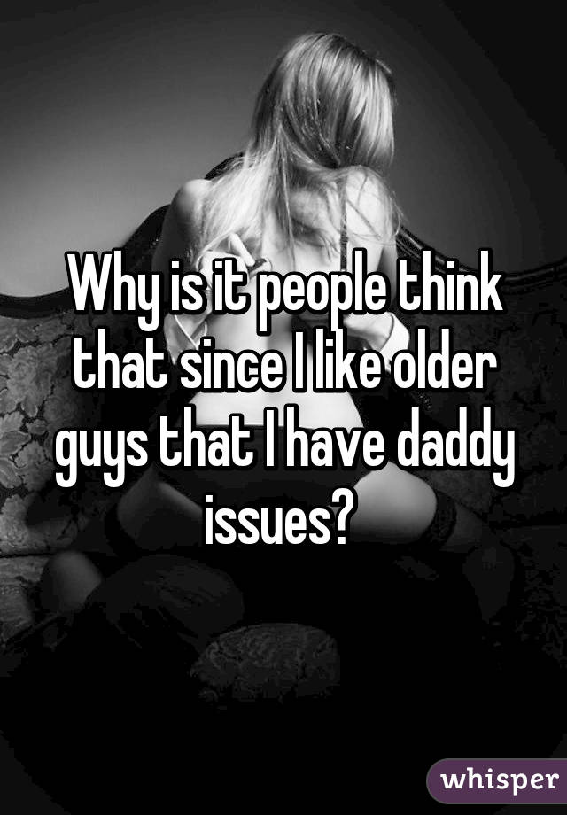 Why is it people think that since I like older guys that I have daddy issues? 