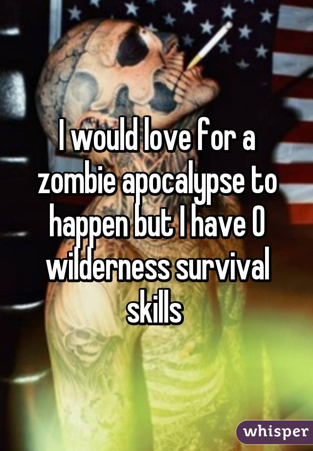 I would love for a zombie apocalypse to happen but I have 0 wilderness survival skills 