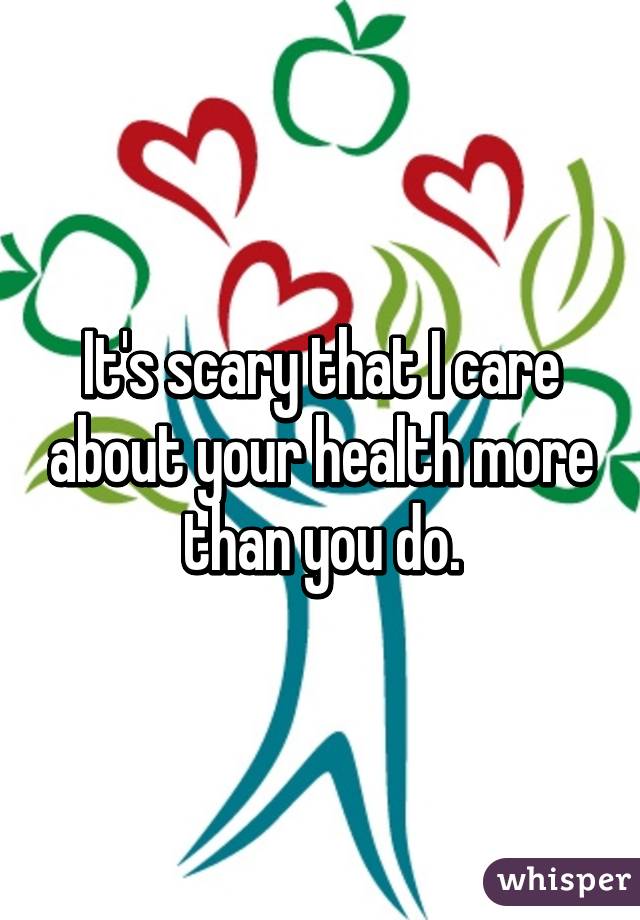 It's scary that I care about your health more than you do.