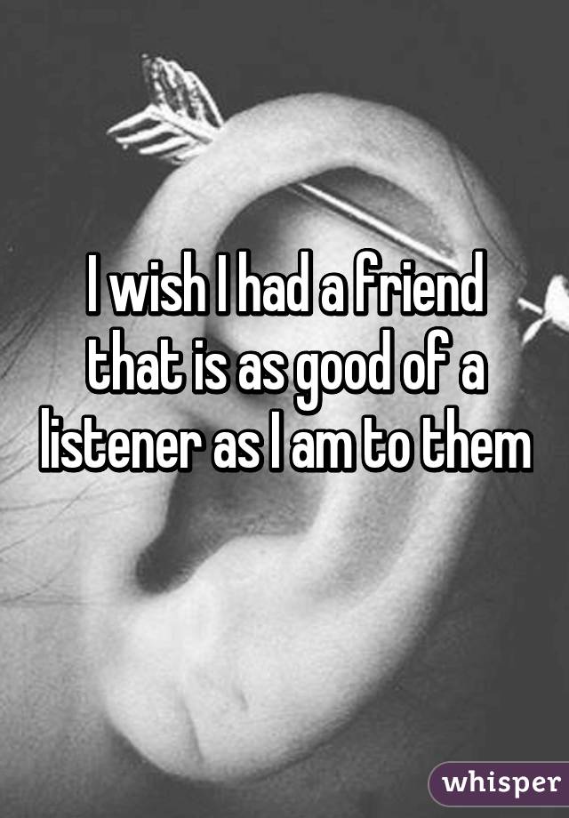 I wish I had a friend that is as good of a listener as I am to them 